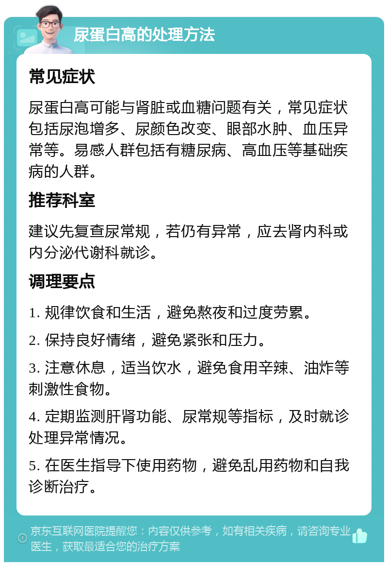 尿蛋白高的处理方法 常见症状 尿蛋白高可能与肾脏或血糖问题有关，常见症状包括尿泡增多、尿颜色改变、眼部水肿、血压异常等。易感人群包括有糖尿病、高血压等基础疾病的人群。 推荐科室 建议先复查尿常规，若仍有异常，应去肾内科或内分泌代谢科就诊。 调理要点 1. 规律饮食和生活，避免熬夜和过度劳累。 2. 保持良好情绪，避免紧张和压力。 3. 注意休息，适当饮水，避免食用辛辣、油炸等刺激性食物。 4. 定期监测肝肾功能、尿常规等指标，及时就诊处理异常情况。 5. 在医生指导下使用药物，避免乱用药物和自我诊断治疗。