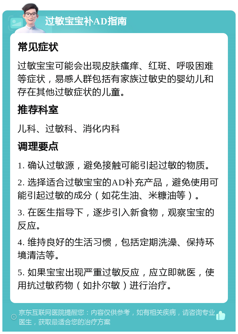 过敏宝宝补AD指南 常见症状 过敏宝宝可能会出现皮肤瘙痒、红斑、呼吸困难等症状，易感人群包括有家族过敏史的婴幼儿和存在其他过敏症状的儿童。 推荐科室 儿科、过敏科、消化内科 调理要点 1. 确认过敏源，避免接触可能引起过敏的物质。 2. 选择适合过敏宝宝的AD补充产品，避免使用可能引起过敏的成分（如花生油、米糠油等）。 3. 在医生指导下，逐步引入新食物，观察宝宝的反应。 4. 维持良好的生活习惯，包括定期洗澡、保持环境清洁等。 5. 如果宝宝出现严重过敏反应，应立即就医，使用抗过敏药物（如扑尔敏）进行治疗。