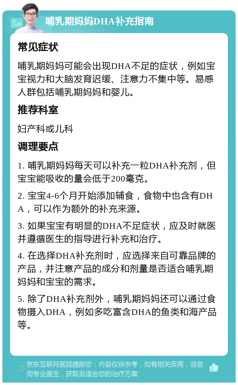 哺乳期妈妈DHA补充指南 常见症状 哺乳期妈妈可能会出现DHA不足的症状，例如宝宝视力和大脑发育迟缓、注意力不集中等。易感人群包括哺乳期妈妈和婴儿。 推荐科室 妇产科或儿科 调理要点 1. 哺乳期妈妈每天可以补充一粒DHA补充剂，但宝宝能吸收的量会低于200毫克。 2. 宝宝4-6个月开始添加辅食，食物中也含有DHA，可以作为额外的补充来源。 3. 如果宝宝有明显的DHA不足症状，应及时就医并遵循医生的指导进行补充和治疗。 4. 在选择DHA补充剂时，应选择来自可靠品牌的产品，并注意产品的成分和剂量是否适合哺乳期妈妈和宝宝的需求。 5. 除了DHA补充剂外，哺乳期妈妈还可以通过食物摄入DHA，例如多吃富含DHA的鱼类和海产品等。