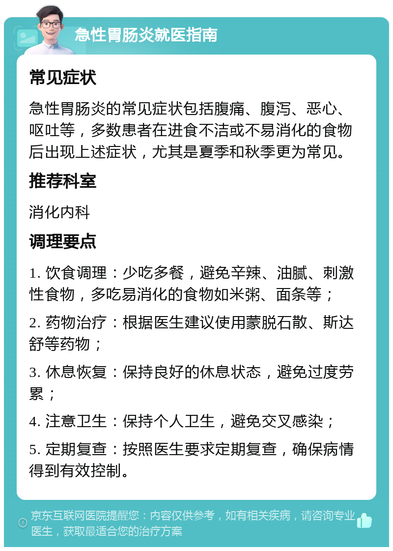 急性胃肠炎就医指南 常见症状 急性胃肠炎的常见症状包括腹痛、腹泻、恶心、呕吐等，多数患者在进食不洁或不易消化的食物后出现上述症状，尤其是夏季和秋季更为常见。 推荐科室 消化内科 调理要点 1. 饮食调理：少吃多餐，避免辛辣、油腻、刺激性食物，多吃易消化的食物如米粥、面条等； 2. 药物治疗：根据医生建议使用蒙脱石散、斯达舒等药物； 3. 休息恢复：保持良好的休息状态，避免过度劳累； 4. 注意卫生：保持个人卫生，避免交叉感染； 5. 定期复查：按照医生要求定期复查，确保病情得到有效控制。