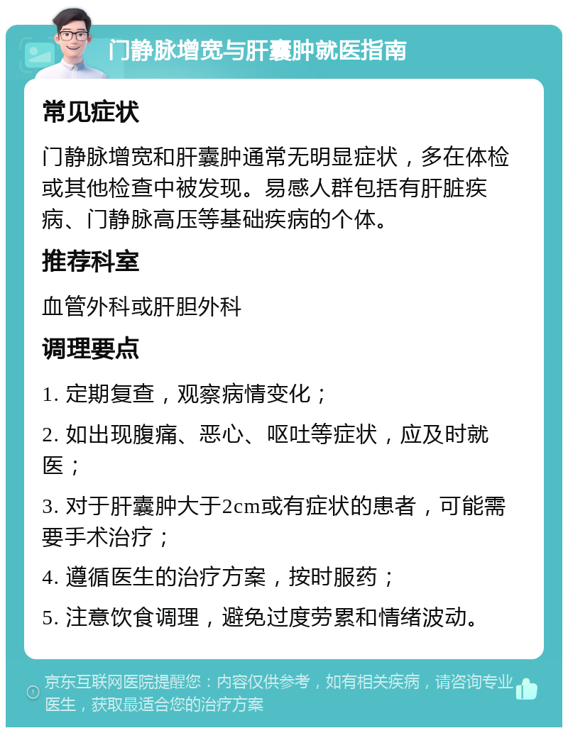 门静脉增宽与肝囊肿就医指南 常见症状 门静脉增宽和肝囊肿通常无明显症状，多在体检或其他检查中被发现。易感人群包括有肝脏疾病、门静脉高压等基础疾病的个体。 推荐科室 血管外科或肝胆外科 调理要点 1. 定期复查，观察病情变化； 2. 如出现腹痛、恶心、呕吐等症状，应及时就医； 3. 对于肝囊肿大于2cm或有症状的患者，可能需要手术治疗； 4. 遵循医生的治疗方案，按时服药； 5. 注意饮食调理，避免过度劳累和情绪波动。