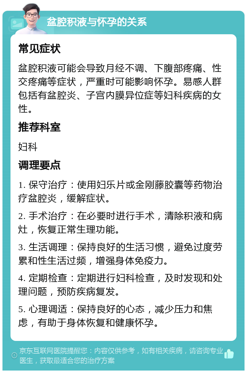 盆腔积液与怀孕的关系 常见症状 盆腔积液可能会导致月经不调、下腹部疼痛、性交疼痛等症状，严重时可能影响怀孕。易感人群包括有盆腔炎、子宫内膜异位症等妇科疾病的女性。 推荐科室 妇科 调理要点 1. 保守治疗：使用妇乐片或金刚藤胶囊等药物治疗盆腔炎，缓解症状。 2. 手术治疗：在必要时进行手术，清除积液和病灶，恢复正常生理功能。 3. 生活调理：保持良好的生活习惯，避免过度劳累和性生活过频，增强身体免疫力。 4. 定期检查：定期进行妇科检查，及时发现和处理问题，预防疾病复发。 5. 心理调适：保持良好的心态，减少压力和焦虑，有助于身体恢复和健康怀孕。