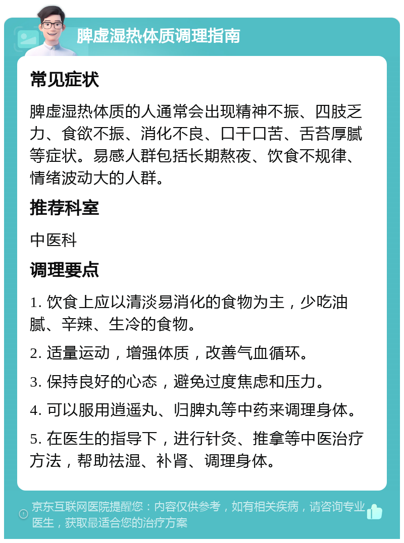 脾虚湿热体质调理指南 常见症状 脾虚湿热体质的人通常会出现精神不振、四肢乏力、食欲不振、消化不良、口干口苦、舌苔厚腻等症状。易感人群包括长期熬夜、饮食不规律、情绪波动大的人群。 推荐科室 中医科 调理要点 1. 饮食上应以清淡易消化的食物为主，少吃油腻、辛辣、生冷的食物。 2. 适量运动，增强体质，改善气血循环。 3. 保持良好的心态，避免过度焦虑和压力。 4. 可以服用逍遥丸、归脾丸等中药来调理身体。 5. 在医生的指导下，进行针灸、推拿等中医治疗方法，帮助祛湿、补肾、调理身体。