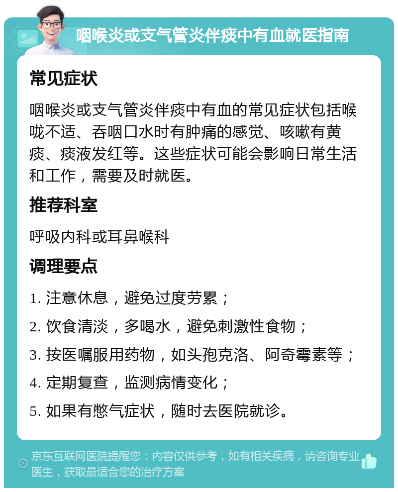 咽喉炎或支气管炎伴痰中有血就医指南 常见症状 咽喉炎或支气管炎伴痰中有血的常见症状包括喉咙不适、吞咽口水时有肿痛的感觉、咳嗽有黄痰、痰液发红等。这些症状可能会影响日常生活和工作，需要及时就医。 推荐科室 呼吸内科或耳鼻喉科 调理要点 1. 注意休息，避免过度劳累； 2. 饮食清淡，多喝水，避免刺激性食物； 3. 按医嘱服用药物，如头孢克洛、阿奇霉素等； 4. 定期复查，监测病情变化； 5. 如果有憋气症状，随时去医院就诊。