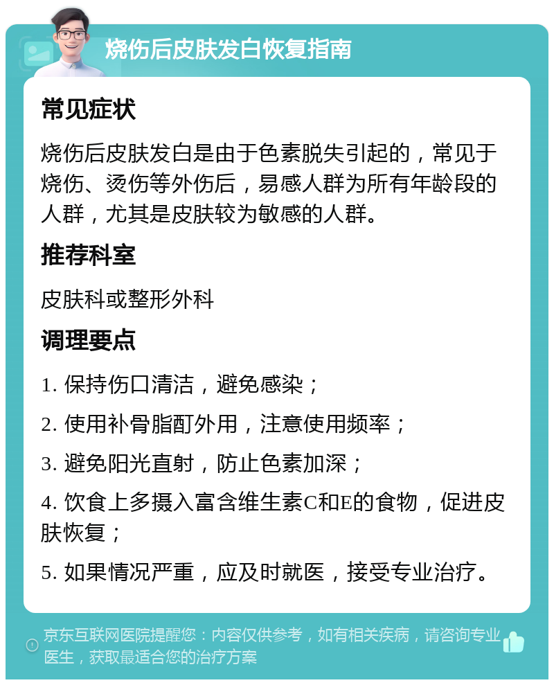 烧伤后皮肤发白恢复指南 常见症状 烧伤后皮肤发白是由于色素脱失引起的，常见于烧伤、烫伤等外伤后，易感人群为所有年龄段的人群，尤其是皮肤较为敏感的人群。 推荐科室 皮肤科或整形外科 调理要点 1. 保持伤口清洁，避免感染； 2. 使用补骨脂酊外用，注意使用频率； 3. 避免阳光直射，防止色素加深； 4. 饮食上多摄入富含维生素C和E的食物，促进皮肤恢复； 5. 如果情况严重，应及时就医，接受专业治疗。