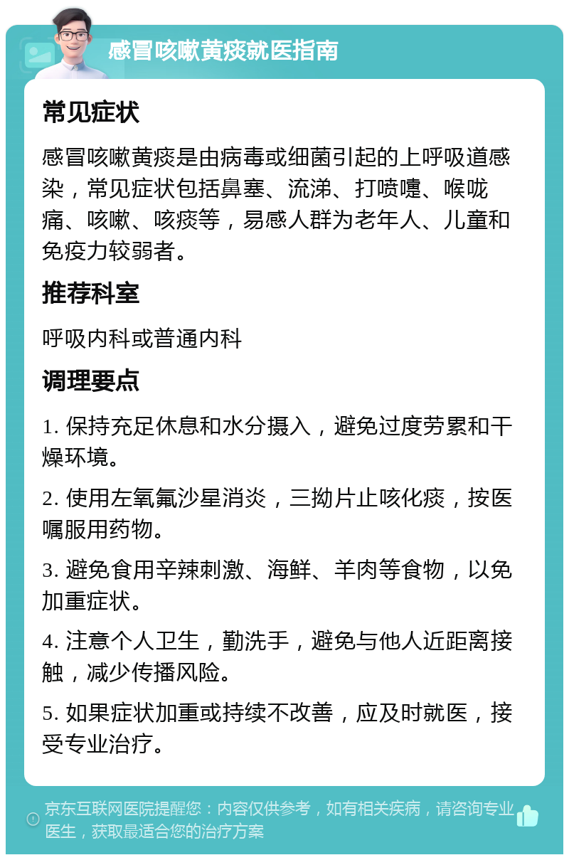 感冒咳嗽黄痰就医指南 常见症状 感冒咳嗽黄痰是由病毒或细菌引起的上呼吸道感染，常见症状包括鼻塞、流涕、打喷嚏、喉咙痛、咳嗽、咳痰等，易感人群为老年人、儿童和免疫力较弱者。 推荐科室 呼吸内科或普通内科 调理要点 1. 保持充足休息和水分摄入，避免过度劳累和干燥环境。 2. 使用左氧氟沙星消炎，三拗片止咳化痰，按医嘱服用药物。 3. 避免食用辛辣刺激、海鲜、羊肉等食物，以免加重症状。 4. 注意个人卫生，勤洗手，避免与他人近距离接触，减少传播风险。 5. 如果症状加重或持续不改善，应及时就医，接受专业治疗。