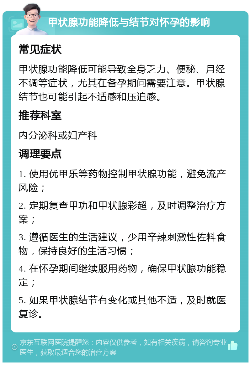 甲状腺功能降低与结节对怀孕的影响 常见症状 甲状腺功能降低可能导致全身乏力、便秘、月经不调等症状，尤其在备孕期间需要注意。甲状腺结节也可能引起不适感和压迫感。 推荐科室 内分泌科或妇产科 调理要点 1. 使用优甲乐等药物控制甲状腺功能，避免流产风险； 2. 定期复查甲功和甲状腺彩超，及时调整治疗方案； 3. 遵循医生的生活建议，少用辛辣刺激性佐料食物，保持良好的生活习惯； 4. 在怀孕期间继续服用药物，确保甲状腺功能稳定； 5. 如果甲状腺结节有变化或其他不适，及时就医复诊。