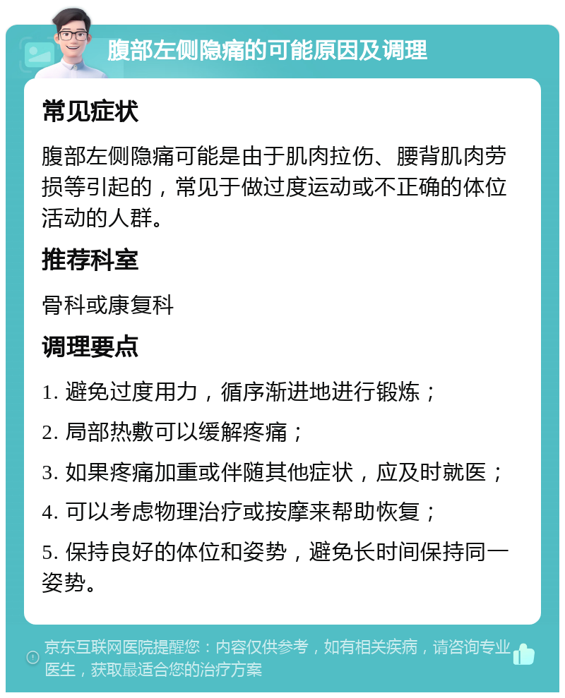 腹部左侧隐痛的可能原因及调理 常见症状 腹部左侧隐痛可能是由于肌肉拉伤、腰背肌肉劳损等引起的，常见于做过度运动或不正确的体位活动的人群。 推荐科室 骨科或康复科 调理要点 1. 避免过度用力，循序渐进地进行锻炼； 2. 局部热敷可以缓解疼痛； 3. 如果疼痛加重或伴随其他症状，应及时就医； 4. 可以考虑物理治疗或按摩来帮助恢复； 5. 保持良好的体位和姿势，避免长时间保持同一姿势。