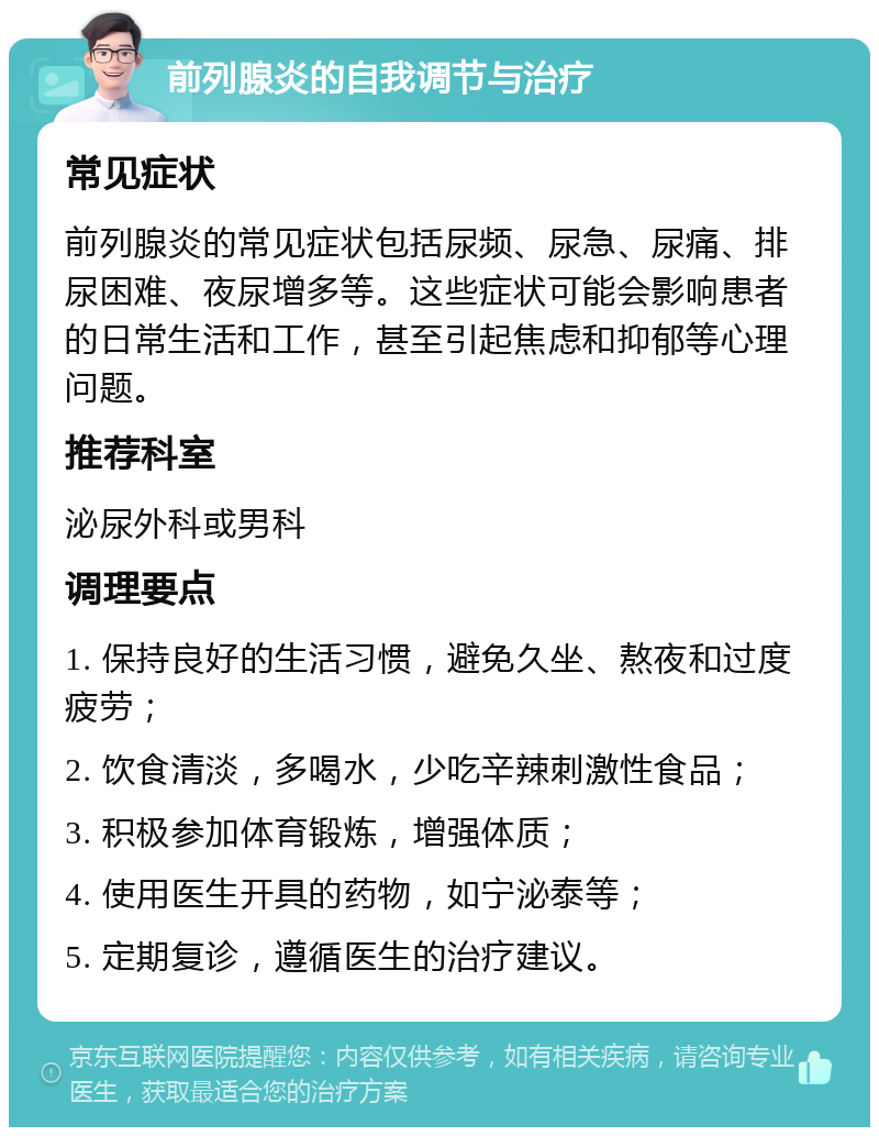 前列腺炎的自我调节与治疗 常见症状 前列腺炎的常见症状包括尿频、尿急、尿痛、排尿困难、夜尿增多等。这些症状可能会影响患者的日常生活和工作，甚至引起焦虑和抑郁等心理问题。 推荐科室 泌尿外科或男科 调理要点 1. 保持良好的生活习惯，避免久坐、熬夜和过度疲劳； 2. 饮食清淡，多喝水，少吃辛辣刺激性食品； 3. 积极参加体育锻炼，增强体质； 4. 使用医生开具的药物，如宁泌泰等； 5. 定期复诊，遵循医生的治疗建议。