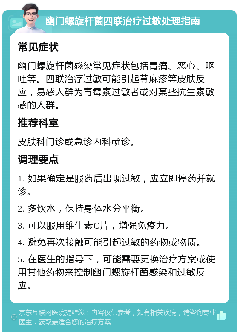 幽门螺旋杆菌四联治疗过敏处理指南 常见症状 幽门螺旋杆菌感染常见症状包括胃痛、恶心、呕吐等。四联治疗过敏可能引起荨麻疹等皮肤反应，易感人群为青霉素过敏者或对某些抗生素敏感的人群。 推荐科室 皮肤科门诊或急诊内科就诊。 调理要点 1. 如果确定是服药后出现过敏，应立即停药并就诊。 2. 多饮水，保持身体水分平衡。 3. 可以服用维生素C片，增强免疫力。 4. 避免再次接触可能引起过敏的药物或物质。 5. 在医生的指导下，可能需要更换治疗方案或使用其他药物来控制幽门螺旋杆菌感染和过敏反应。