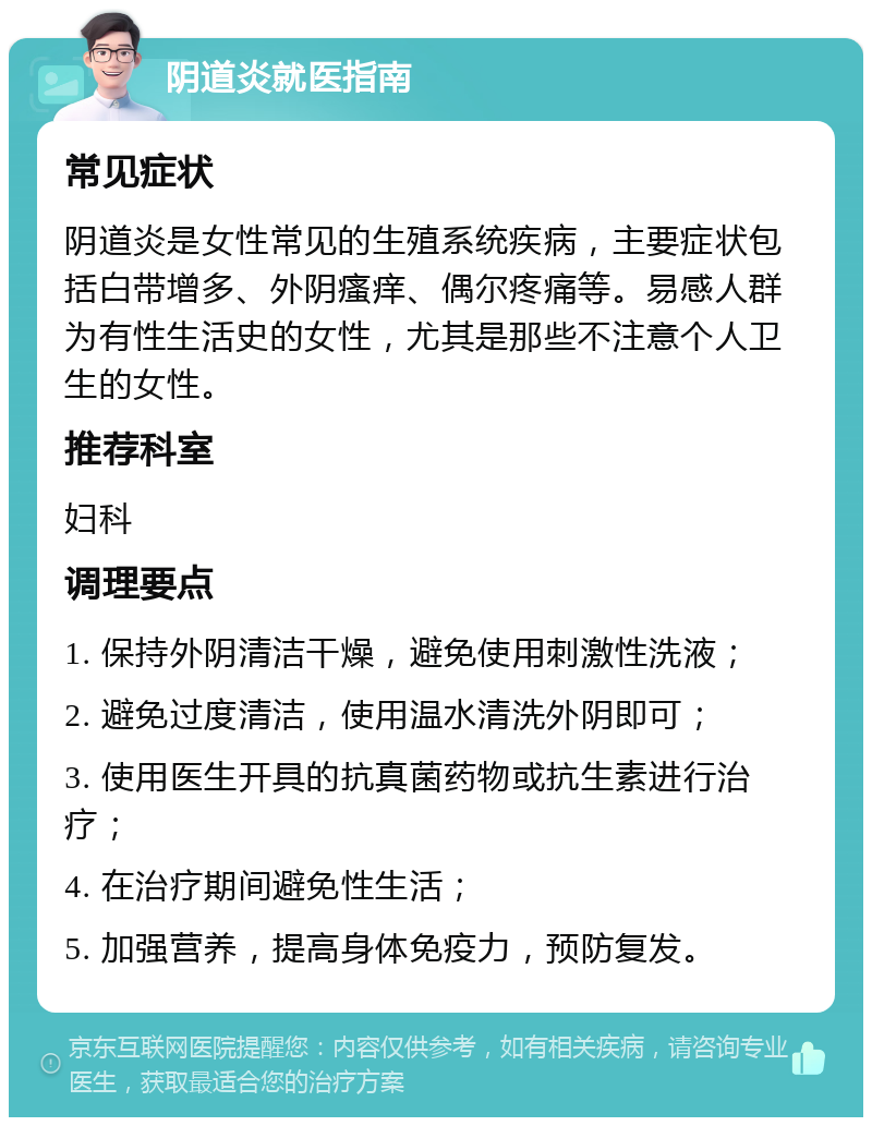 阴道炎就医指南 常见症状 阴道炎是女性常见的生殖系统疾病，主要症状包括白带增多、外阴瘙痒、偶尔疼痛等。易感人群为有性生活史的女性，尤其是那些不注意个人卫生的女性。 推荐科室 妇科 调理要点 1. 保持外阴清洁干燥，避免使用刺激性洗液； 2. 避免过度清洁，使用温水清洗外阴即可； 3. 使用医生开具的抗真菌药物或抗生素进行治疗； 4. 在治疗期间避免性生活； 5. 加强营养，提高身体免疫力，预防复发。