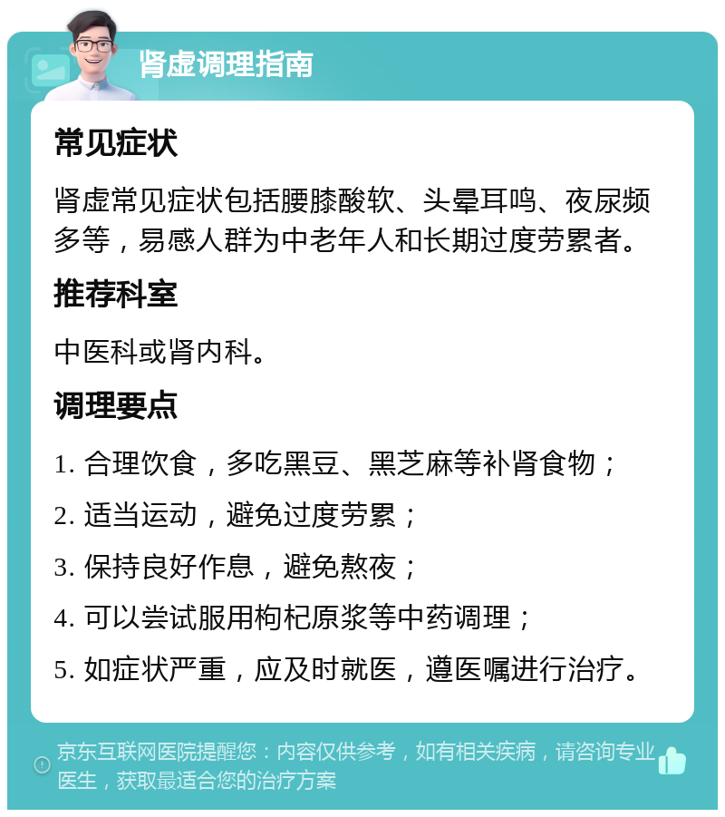 肾虚调理指南 常见症状 肾虚常见症状包括腰膝酸软、头晕耳鸣、夜尿频多等，易感人群为中老年人和长期过度劳累者。 推荐科室 中医科或肾内科。 调理要点 1. 合理饮食，多吃黑豆、黑芝麻等补肾食物； 2. 适当运动，避免过度劳累； 3. 保持良好作息，避免熬夜； 4. 可以尝试服用枸杞原浆等中药调理； 5. 如症状严重，应及时就医，遵医嘱进行治疗。