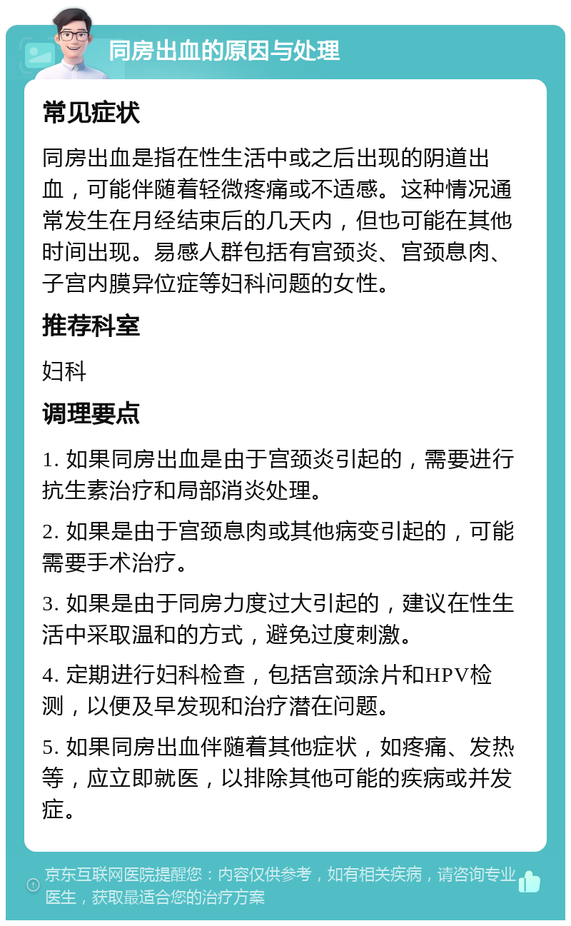 同房出血的原因与处理 常见症状 同房出血是指在性生活中或之后出现的阴道出血，可能伴随着轻微疼痛或不适感。这种情况通常发生在月经结束后的几天内，但也可能在其他时间出现。易感人群包括有宫颈炎、宫颈息肉、子宫内膜异位症等妇科问题的女性。 推荐科室 妇科 调理要点 1. 如果同房出血是由于宫颈炎引起的，需要进行抗生素治疗和局部消炎处理。 2. 如果是由于宫颈息肉或其他病变引起的，可能需要手术治疗。 3. 如果是由于同房力度过大引起的，建议在性生活中采取温和的方式，避免过度刺激。 4. 定期进行妇科检查，包括宫颈涂片和HPV检测，以便及早发现和治疗潜在问题。 5. 如果同房出血伴随着其他症状，如疼痛、发热等，应立即就医，以排除其他可能的疾病或并发症。