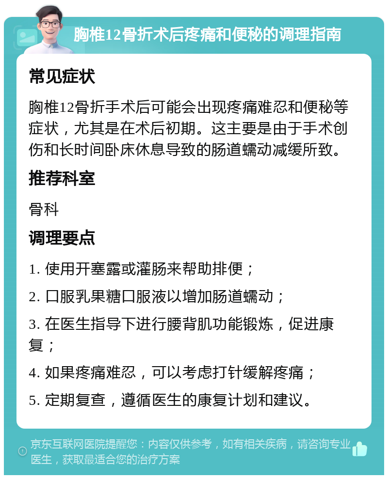 胸椎12骨折术后疼痛和便秘的调理指南 常见症状 胸椎12骨折手术后可能会出现疼痛难忍和便秘等症状，尤其是在术后初期。这主要是由于手术创伤和长时间卧床休息导致的肠道蠕动减缓所致。 推荐科室 骨科 调理要点 1. 使用开塞露或灌肠来帮助排便； 2. 口服乳果糖口服液以增加肠道蠕动； 3. 在医生指导下进行腰背肌功能锻炼，促进康复； 4. 如果疼痛难忍，可以考虑打针缓解疼痛； 5. 定期复查，遵循医生的康复计划和建议。