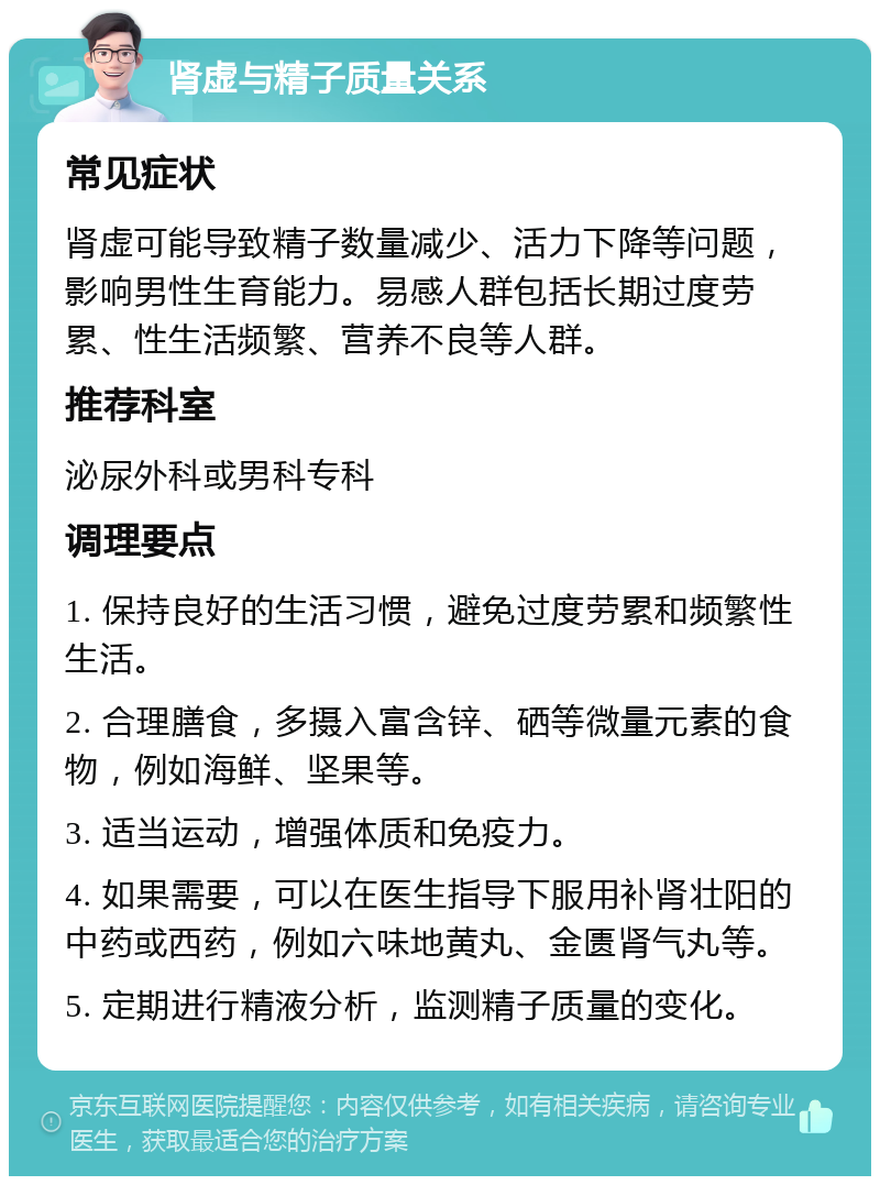 肾虚与精子质量关系 常见症状 肾虚可能导致精子数量减少、活力下降等问题，影响男性生育能力。易感人群包括长期过度劳累、性生活频繁、营养不良等人群。 推荐科室 泌尿外科或男科专科 调理要点 1. 保持良好的生活习惯，避免过度劳累和频繁性生活。 2. 合理膳食，多摄入富含锌、硒等微量元素的食物，例如海鲜、坚果等。 3. 适当运动，增强体质和免疫力。 4. 如果需要，可以在医生指导下服用补肾壮阳的中药或西药，例如六味地黄丸、金匮肾气丸等。 5. 定期进行精液分析，监测精子质量的变化。