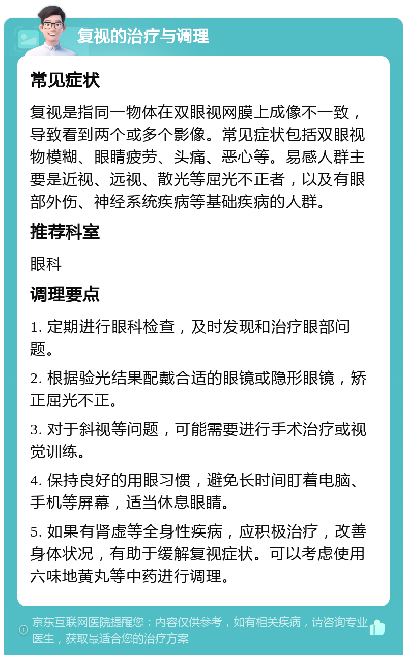 复视的治疗与调理 常见症状 复视是指同一物体在双眼视网膜上成像不一致，导致看到两个或多个影像。常见症状包括双眼视物模糊、眼睛疲劳、头痛、恶心等。易感人群主要是近视、远视、散光等屈光不正者，以及有眼部外伤、神经系统疾病等基础疾病的人群。 推荐科室 眼科 调理要点 1. 定期进行眼科检查，及时发现和治疗眼部问题。 2. 根据验光结果配戴合适的眼镜或隐形眼镜，矫正屈光不正。 3. 对于斜视等问题，可能需要进行手术治疗或视觉训练。 4. 保持良好的用眼习惯，避免长时间盯着电脑、手机等屏幕，适当休息眼睛。 5. 如果有肾虚等全身性疾病，应积极治疗，改善身体状况，有助于缓解复视症状。可以考虑使用六味地黄丸等中药进行调理。