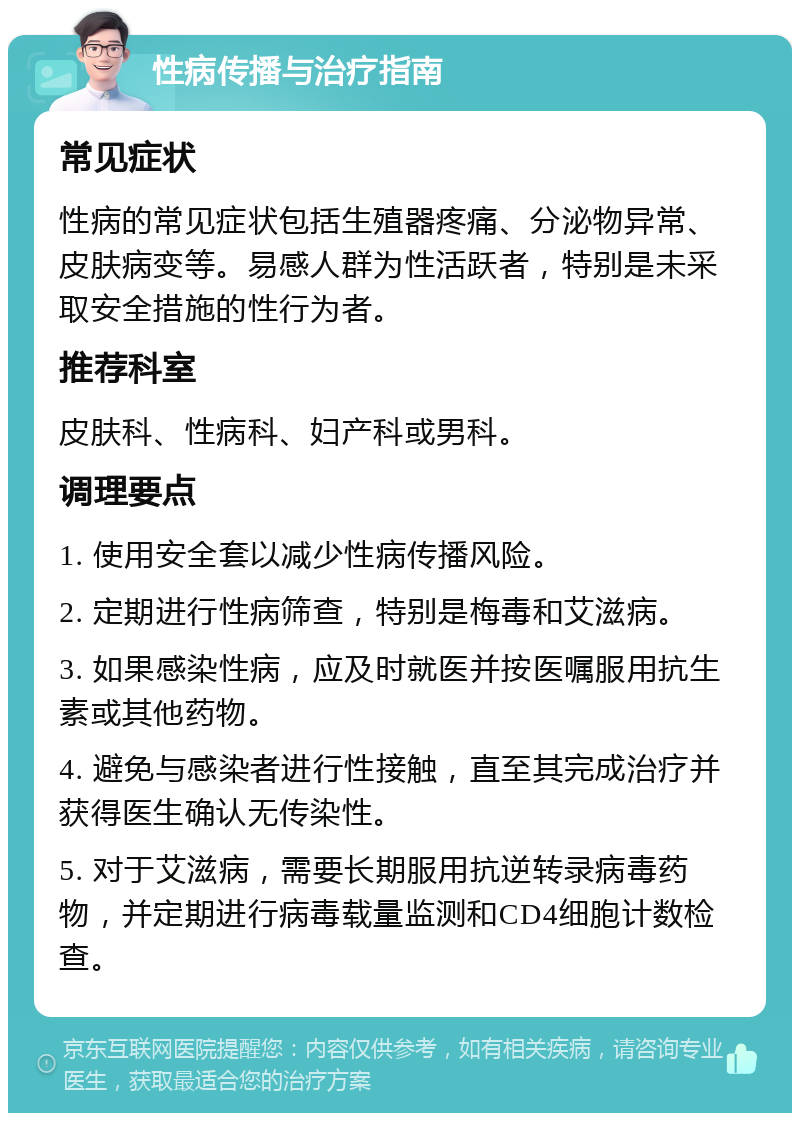 性病传播与治疗指南 常见症状 性病的常见症状包括生殖器疼痛、分泌物异常、皮肤病变等。易感人群为性活跃者，特别是未采取安全措施的性行为者。 推荐科室 皮肤科、性病科、妇产科或男科。 调理要点 1. 使用安全套以减少性病传播风险。 2. 定期进行性病筛查，特别是梅毒和艾滋病。 3. 如果感染性病，应及时就医并按医嘱服用抗生素或其他药物。 4. 避免与感染者进行性接触，直至其完成治疗并获得医生确认无传染性。 5. 对于艾滋病，需要长期服用抗逆转录病毒药物，并定期进行病毒载量监测和CD4细胞计数检查。