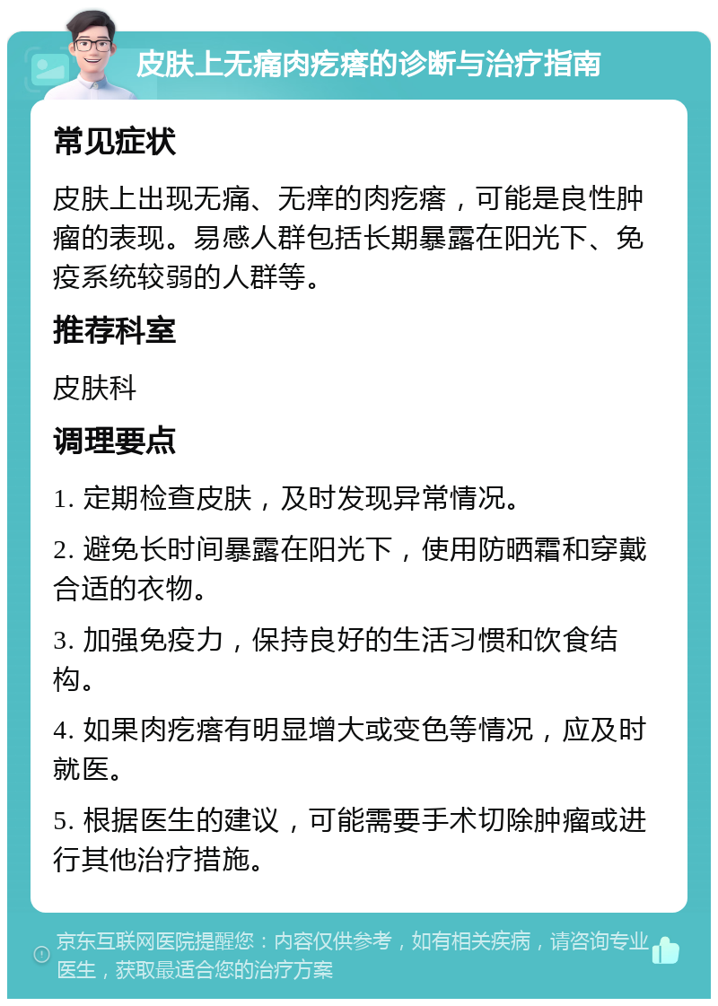 皮肤上无痛肉疙瘩的诊断与治疗指南 常见症状 皮肤上出现无痛、无痒的肉疙瘩，可能是良性肿瘤的表现。易感人群包括长期暴露在阳光下、免疫系统较弱的人群等。 推荐科室 皮肤科 调理要点 1. 定期检查皮肤，及时发现异常情况。 2. 避免长时间暴露在阳光下，使用防晒霜和穿戴合适的衣物。 3. 加强免疫力，保持良好的生活习惯和饮食结构。 4. 如果肉疙瘩有明显增大或变色等情况，应及时就医。 5. 根据医生的建议，可能需要手术切除肿瘤或进行其他治疗措施。