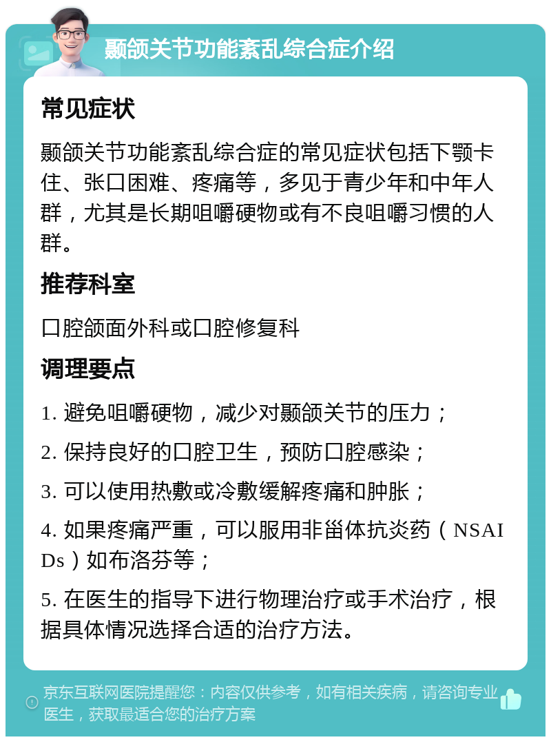 颞颌关节功能紊乱综合症介绍 常见症状 颞颌关节功能紊乱综合症的常见症状包括下颚卡住、张口困难、疼痛等，多见于青少年和中年人群，尤其是长期咀嚼硬物或有不良咀嚼习惯的人群。 推荐科室 口腔颌面外科或口腔修复科 调理要点 1. 避免咀嚼硬物，减少对颞颌关节的压力； 2. 保持良好的口腔卫生，预防口腔感染； 3. 可以使用热敷或冷敷缓解疼痛和肿胀； 4. 如果疼痛严重，可以服用非甾体抗炎药（NSAIDs）如布洛芬等； 5. 在医生的指导下进行物理治疗或手术治疗，根据具体情况选择合适的治疗方法。