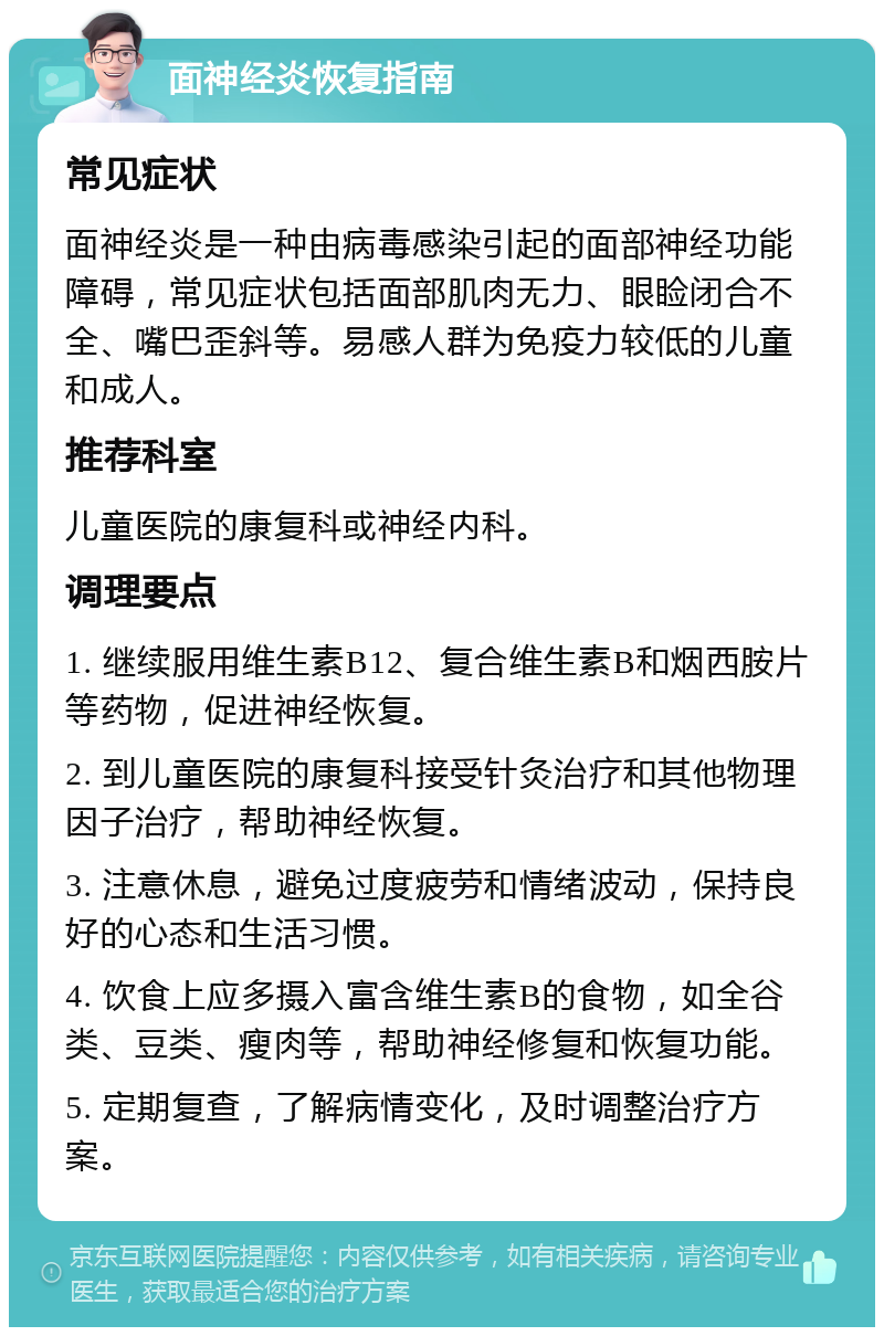 面神经炎恢复指南 常见症状 面神经炎是一种由病毒感染引起的面部神经功能障碍，常见症状包括面部肌肉无力、眼睑闭合不全、嘴巴歪斜等。易感人群为免疫力较低的儿童和成人。 推荐科室 儿童医院的康复科或神经内科。 调理要点 1. 继续服用维生素B12、复合维生素B和烟西胺片等药物，促进神经恢复。 2. 到儿童医院的康复科接受针灸治疗和其他物理因子治疗，帮助神经恢复。 3. 注意休息，避免过度疲劳和情绪波动，保持良好的心态和生活习惯。 4. 饮食上应多摄入富含维生素B的食物，如全谷类、豆类、瘦肉等，帮助神经修复和恢复功能。 5. 定期复查，了解病情变化，及时调整治疗方案。