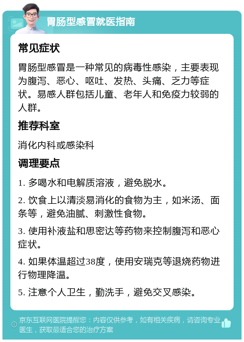 胃肠型感冒就医指南 常见症状 胃肠型感冒是一种常见的病毒性感染，主要表现为腹泻、恶心、呕吐、发热、头痛、乏力等症状。易感人群包括儿童、老年人和免疫力较弱的人群。 推荐科室 消化内科或感染科 调理要点 1. 多喝水和电解质溶液，避免脱水。 2. 饮食上以清淡易消化的食物为主，如米汤、面条等，避免油腻、刺激性食物。 3. 使用补液盐和思密达等药物来控制腹泻和恶心症状。 4. 如果体温超过38度，使用安瑞克等退烧药物进行物理降温。 5. 注意个人卫生，勤洗手，避免交叉感染。