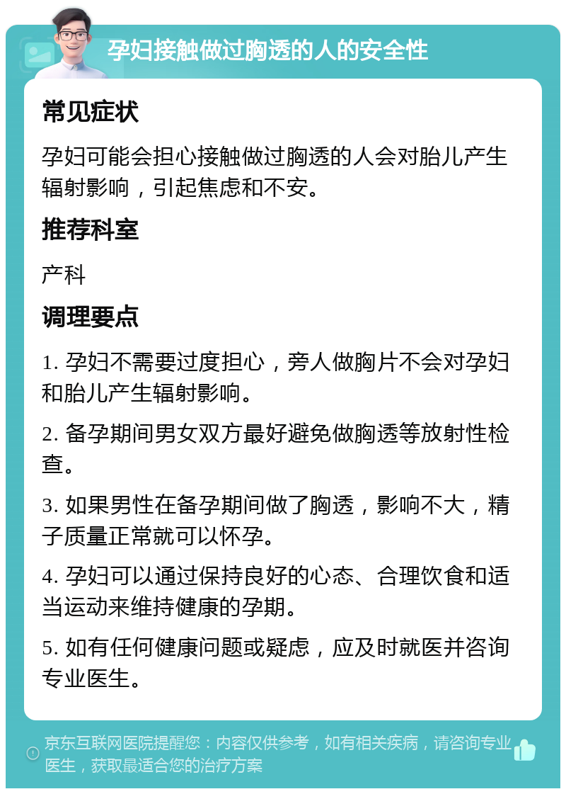 孕妇接触做过胸透的人的安全性 常见症状 孕妇可能会担心接触做过胸透的人会对胎儿产生辐射影响，引起焦虑和不安。 推荐科室 产科 调理要点 1. 孕妇不需要过度担心，旁人做胸片不会对孕妇和胎儿产生辐射影响。 2. 备孕期间男女双方最好避免做胸透等放射性检查。 3. 如果男性在备孕期间做了胸透，影响不大，精子质量正常就可以怀孕。 4. 孕妇可以通过保持良好的心态、合理饮食和适当运动来维持健康的孕期。 5. 如有任何健康问题或疑虑，应及时就医并咨询专业医生。