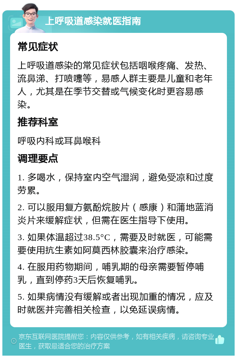 上呼吸道感染就医指南 常见症状 上呼吸道感染的常见症状包括咽喉疼痛、发热、流鼻涕、打喷嚏等，易感人群主要是儿童和老年人，尤其是在季节交替或气候变化时更容易感染。 推荐科室 呼吸内科或耳鼻喉科 调理要点 1. 多喝水，保持室内空气湿润，避免受凉和过度劳累。 2. 可以服用复方氨酚烷胺片（感康）和蒲地蓝消炎片来缓解症状，但需在医生指导下使用。 3. 如果体温超过38.5°C，需要及时就医，可能需要使用抗生素如阿莫西林胶囊来治疗感染。 4. 在服用药物期间，哺乳期的母亲需要暂停哺乳，直到停药3天后恢复哺乳。 5. 如果病情没有缓解或者出现加重的情况，应及时就医并完善相关检查，以免延误病情。