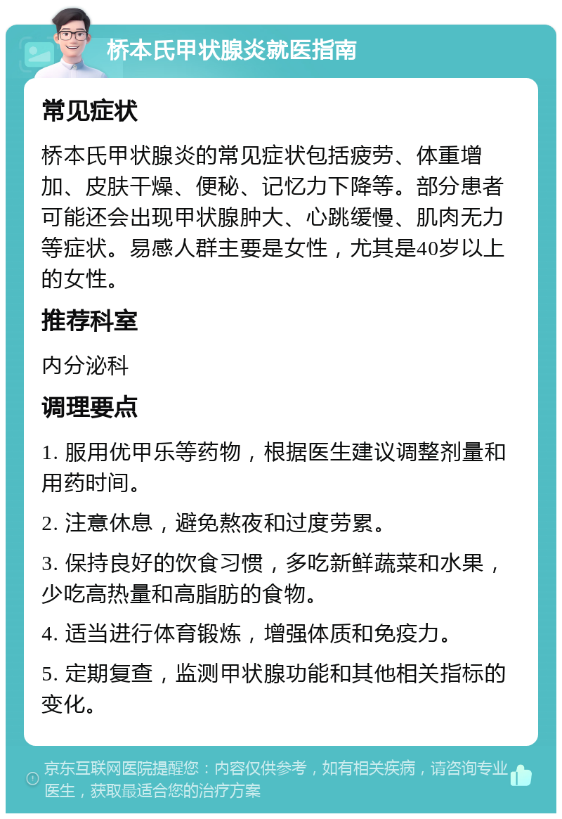 桥本氏甲状腺炎就医指南 常见症状 桥本氏甲状腺炎的常见症状包括疲劳、体重增加、皮肤干燥、便秘、记忆力下降等。部分患者可能还会出现甲状腺肿大、心跳缓慢、肌肉无力等症状。易感人群主要是女性，尤其是40岁以上的女性。 推荐科室 内分泌科 调理要点 1. 服用优甲乐等药物，根据医生建议调整剂量和用药时间。 2. 注意休息，避免熬夜和过度劳累。 3. 保持良好的饮食习惯，多吃新鲜蔬菜和水果，少吃高热量和高脂肪的食物。 4. 适当进行体育锻炼，增强体质和免疫力。 5. 定期复查，监测甲状腺功能和其他相关指标的变化。