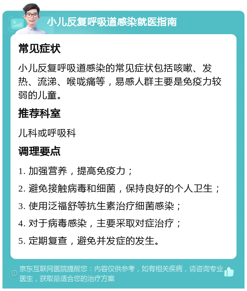 小儿反复呼吸道感染就医指南 常见症状 小儿反复呼吸道感染的常见症状包括咳嗽、发热、流涕、喉咙痛等，易感人群主要是免疫力较弱的儿童。 推荐科室 儿科或呼吸科 调理要点 1. 加强营养，提高免疫力； 2. 避免接触病毒和细菌，保持良好的个人卫生； 3. 使用泛福舒等抗生素治疗细菌感染； 4. 对于病毒感染，主要采取对症治疗； 5. 定期复查，避免并发症的发生。