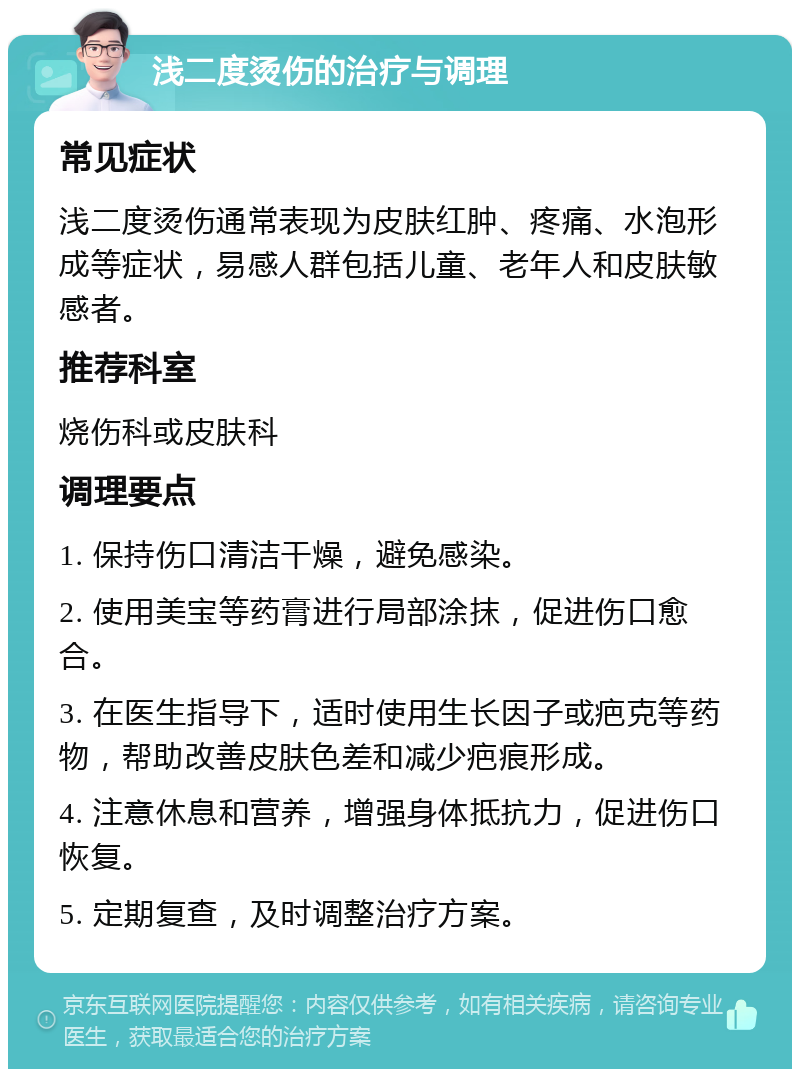 浅二度烫伤的治疗与调理 常见症状 浅二度烫伤通常表现为皮肤红肿、疼痛、水泡形成等症状，易感人群包括儿童、老年人和皮肤敏感者。 推荐科室 烧伤科或皮肤科 调理要点 1. 保持伤口清洁干燥，避免感染。 2. 使用美宝等药膏进行局部涂抹，促进伤口愈合。 3. 在医生指导下，适时使用生长因子或疤克等药物，帮助改善皮肤色差和减少疤痕形成。 4. 注意休息和营养，增强身体抵抗力，促进伤口恢复。 5. 定期复查，及时调整治疗方案。