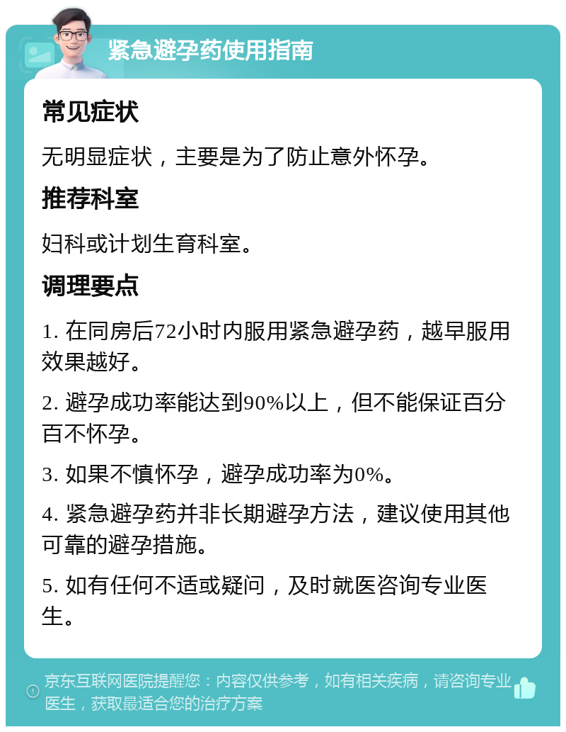 紧急避孕药使用指南 常见症状 无明显症状，主要是为了防止意外怀孕。 推荐科室 妇科或计划生育科室。 调理要点 1. 在同房后72小时内服用紧急避孕药，越早服用效果越好。 2. 避孕成功率能达到90%以上，但不能保证百分百不怀孕。 3. 如果不慎怀孕，避孕成功率为0%。 4. 紧急避孕药并非长期避孕方法，建议使用其他可靠的避孕措施。 5. 如有任何不适或疑问，及时就医咨询专业医生。