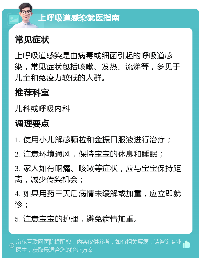 上呼吸道感染就医指南 常见症状 上呼吸道感染是由病毒或细菌引起的呼吸道感染，常见症状包括咳嗽、发热、流涕等，多见于儿童和免疫力较低的人群。 推荐科室 儿科或呼吸内科 调理要点 1. 使用小儿解感颗粒和金振口服液进行治疗； 2. 注意环境通风，保持宝宝的休息和睡眠； 3. 家人如有咽痛、咳嗽等症状，应与宝宝保持距离，减少传染机会； 4. 如果用药三天后病情未缓解或加重，应立即就诊； 5. 注意宝宝的护理，避免病情加重。