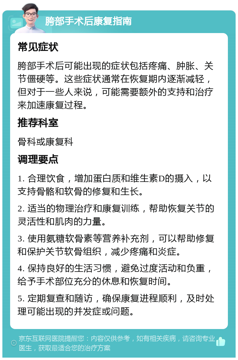 胯部手术后康复指南 常见症状 胯部手术后可能出现的症状包括疼痛、肿胀、关节僵硬等。这些症状通常在恢复期内逐渐减轻，但对于一些人来说，可能需要额外的支持和治疗来加速康复过程。 推荐科室 骨科或康复科 调理要点 1. 合理饮食，增加蛋白质和维生素D的摄入，以支持骨骼和软骨的修复和生长。 2. 适当的物理治疗和康复训练，帮助恢复关节的灵活性和肌肉的力量。 3. 使用氨糖软骨素等营养补充剂，可以帮助修复和保护关节软骨组织，减少疼痛和炎症。 4. 保持良好的生活习惯，避免过度活动和负重，给予手术部位充分的休息和恢复时间。 5. 定期复查和随访，确保康复进程顺利，及时处理可能出现的并发症或问题。