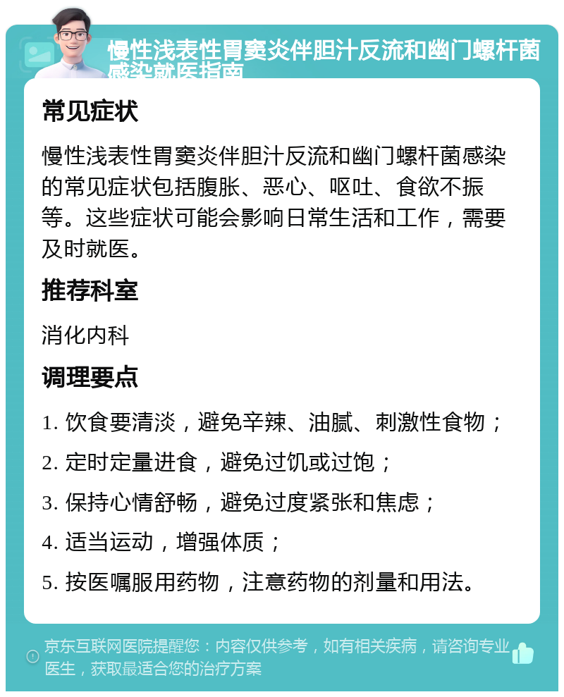 慢性浅表性胃窦炎伴胆汁反流和幽门螺杆菌感染就医指南 常见症状 慢性浅表性胃窦炎伴胆汁反流和幽门螺杆菌感染的常见症状包括腹胀、恶心、呕吐、食欲不振等。这些症状可能会影响日常生活和工作，需要及时就医。 推荐科室 消化内科 调理要点 1. 饮食要清淡，避免辛辣、油腻、刺激性食物； 2. 定时定量进食，避免过饥或过饱； 3. 保持心情舒畅，避免过度紧张和焦虑； 4. 适当运动，增强体质； 5. 按医嘱服用药物，注意药物的剂量和用法。