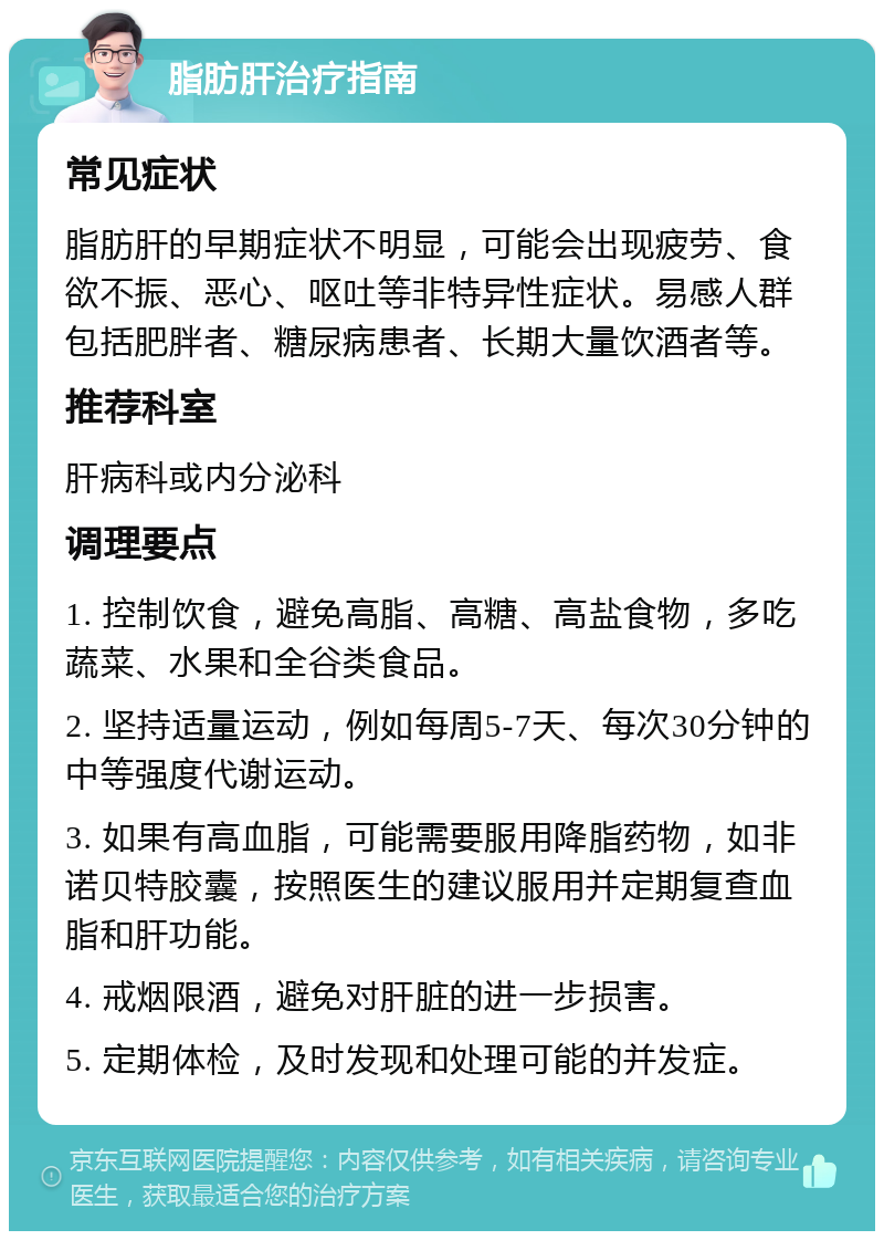 脂肪肝治疗指南 常见症状 脂肪肝的早期症状不明显，可能会出现疲劳、食欲不振、恶心、呕吐等非特异性症状。易感人群包括肥胖者、糖尿病患者、长期大量饮酒者等。 推荐科室 肝病科或内分泌科 调理要点 1. 控制饮食，避免高脂、高糖、高盐食物，多吃蔬菜、水果和全谷类食品。 2. 坚持适量运动，例如每周5-7天、每次30分钟的中等强度代谢运动。 3. 如果有高血脂，可能需要服用降脂药物，如非诺贝特胶囊，按照医生的建议服用并定期复查血脂和肝功能。 4. 戒烟限酒，避免对肝脏的进一步损害。 5. 定期体检，及时发现和处理可能的并发症。