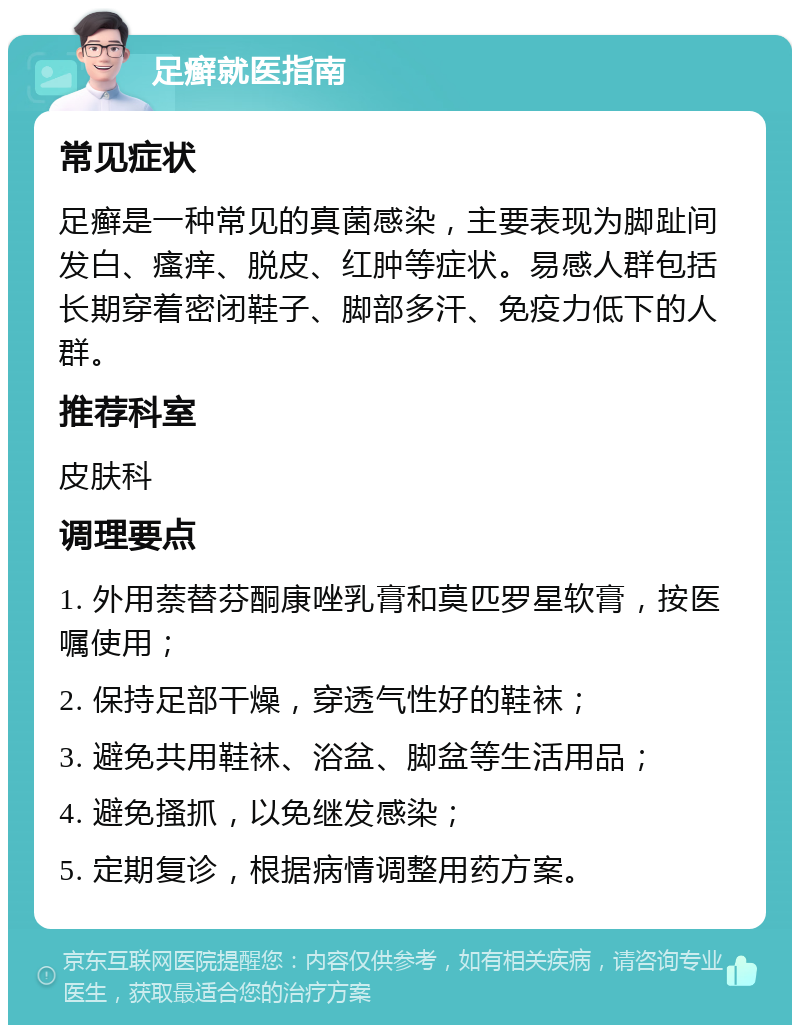 足癣就医指南 常见症状 足癣是一种常见的真菌感染，主要表现为脚趾间发白、瘙痒、脱皮、红肿等症状。易感人群包括长期穿着密闭鞋子、脚部多汗、免疫力低下的人群。 推荐科室 皮肤科 调理要点 1. 外用萘替芬酮康唑乳膏和莫匹罗星软膏，按医嘱使用； 2. 保持足部干燥，穿透气性好的鞋袜； 3. 避免共用鞋袜、浴盆、脚盆等生活用品； 4. 避免搔抓，以免继发感染； 5. 定期复诊，根据病情调整用药方案。