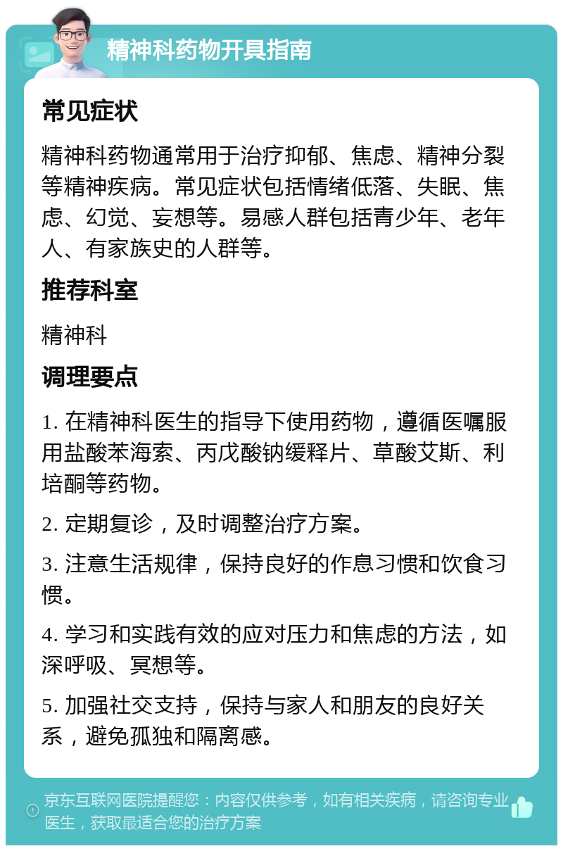 精神科药物开具指南 常见症状 精神科药物通常用于治疗抑郁、焦虑、精神分裂等精神疾病。常见症状包括情绪低落、失眠、焦虑、幻觉、妄想等。易感人群包括青少年、老年人、有家族史的人群等。 推荐科室 精神科 调理要点 1. 在精神科医生的指导下使用药物，遵循医嘱服用盐酸苯海索、丙戊酸钠缓释片、草酸艾斯、利培酮等药物。 2. 定期复诊，及时调整治疗方案。 3. 注意生活规律，保持良好的作息习惯和饮食习惯。 4. 学习和实践有效的应对压力和焦虑的方法，如深呼吸、冥想等。 5. 加强社交支持，保持与家人和朋友的良好关系，避免孤独和隔离感。