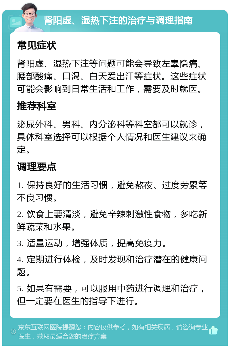 肾阳虚、湿热下注的治疗与调理指南 常见症状 肾阳虚、湿热下注等问题可能会导致左睾隐痛、腰部酸痛、口渴、白天爱出汗等症状。这些症状可能会影响到日常生活和工作，需要及时就医。 推荐科室 泌尿外科、男科、内分泌科等科室都可以就诊，具体科室选择可以根据个人情况和医生建议来确定。 调理要点 1. 保持良好的生活习惯，避免熬夜、过度劳累等不良习惯。 2. 饮食上要清淡，避免辛辣刺激性食物，多吃新鲜蔬菜和水果。 3. 适量运动，增强体质，提高免疫力。 4. 定期进行体检，及时发现和治疗潜在的健康问题。 5. 如果有需要，可以服用中药进行调理和治疗，但一定要在医生的指导下进行。