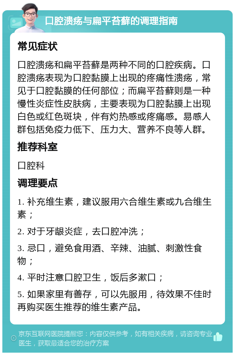 口腔溃疡与扁平苔藓的调理指南 常见症状 口腔溃疡和扁平苔藓是两种不同的口腔疾病。口腔溃疡表现为口腔黏膜上出现的疼痛性溃疡，常见于口腔黏膜的任何部位；而扁平苔藓则是一种慢性炎症性皮肤病，主要表现为口腔黏膜上出现白色或红色斑块，伴有灼热感或疼痛感。易感人群包括免疫力低下、压力大、营养不良等人群。 推荐科室 口腔科 调理要点 1. 补充维生素，建议服用六合维生素或九合维生素； 2. 对于牙龈炎症，去口腔冲洗； 3. 忌口，避免食用酒、辛辣、油腻、刺激性食物； 4. 平时注意口腔卫生，饭后多漱口； 5. 如果家里有善存，可以先服用，待效果不佳时再购买医生推荐的维生素产品。