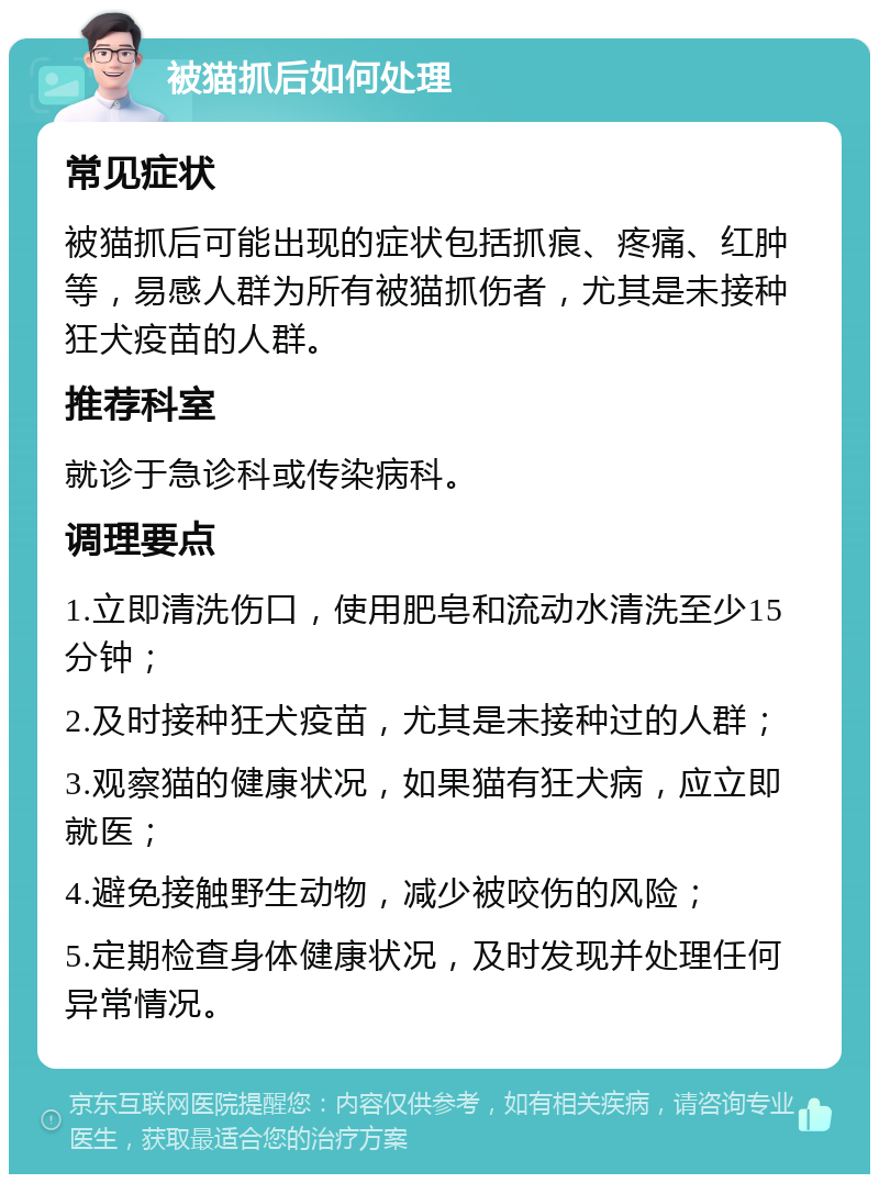 被猫抓后如何处理 常见症状 被猫抓后可能出现的症状包括抓痕、疼痛、红肿等，易感人群为所有被猫抓伤者，尤其是未接种狂犬疫苗的人群。 推荐科室 就诊于急诊科或传染病科。 调理要点 1.立即清洗伤口，使用肥皂和流动水清洗至少15分钟； 2.及时接种狂犬疫苗，尤其是未接种过的人群； 3.观察猫的健康状况，如果猫有狂犬病，应立即就医； 4.避免接触野生动物，减少被咬伤的风险； 5.定期检查身体健康状况，及时发现并处理任何异常情况。