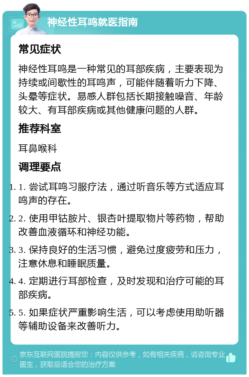 神经性耳鸣就医指南 常见症状 神经性耳鸣是一种常见的耳部疾病，主要表现为持续或间歇性的耳鸣声，可能伴随着听力下降、头晕等症状。易感人群包括长期接触噪音、年龄较大、有耳部疾病或其他健康问题的人群。 推荐科室 耳鼻喉科 调理要点 1. 尝试耳鸣习服疗法，通过听音乐等方式适应耳鸣声的存在。 2. 使用甲钴胺片、银杏叶提取物片等药物，帮助改善血液循环和神经功能。 3. 保持良好的生活习惯，避免过度疲劳和压力，注意休息和睡眠质量。 4. 定期进行耳部检查，及时发现和治疗可能的耳部疾病。 5. 如果症状严重影响生活，可以考虑使用助听器等辅助设备来改善听力。