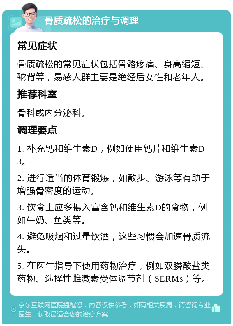 骨质疏松的治疗与调理 常见症状 骨质疏松的常见症状包括骨骼疼痛、身高缩短、驼背等，易感人群主要是绝经后女性和老年人。 推荐科室 骨科或内分泌科。 调理要点 1. 补充钙和维生素D，例如使用钙片和维生素D3。 2. 进行适当的体育锻炼，如散步、游泳等有助于增强骨密度的运动。 3. 饮食上应多摄入富含钙和维生素D的食物，例如牛奶、鱼类等。 4. 避免吸烟和过量饮酒，这些习惯会加速骨质流失。 5. 在医生指导下使用药物治疗，例如双膦酸盐类药物、选择性雌激素受体调节剂（SERMs）等。