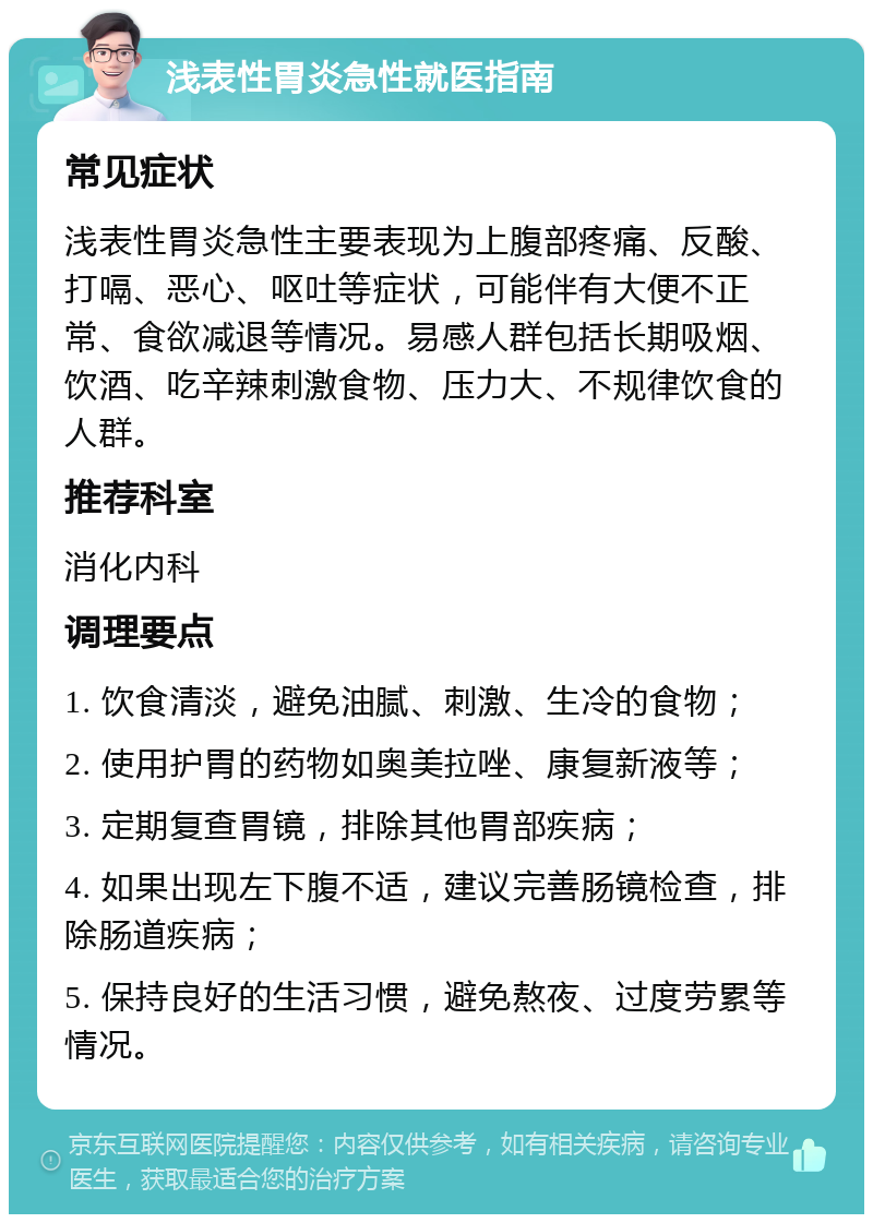 浅表性胃炎急性就医指南 常见症状 浅表性胃炎急性主要表现为上腹部疼痛、反酸、打嗝、恶心、呕吐等症状，可能伴有大便不正常、食欲减退等情况。易感人群包括长期吸烟、饮酒、吃辛辣刺激食物、压力大、不规律饮食的人群。 推荐科室 消化内科 调理要点 1. 饮食清淡，避免油腻、刺激、生冷的食物； 2. 使用护胃的药物如奥美拉唑、康复新液等； 3. 定期复查胃镜，排除其他胃部疾病； 4. 如果出现左下腹不适，建议完善肠镜检查，排除肠道疾病； 5. 保持良好的生活习惯，避免熬夜、过度劳累等情况。