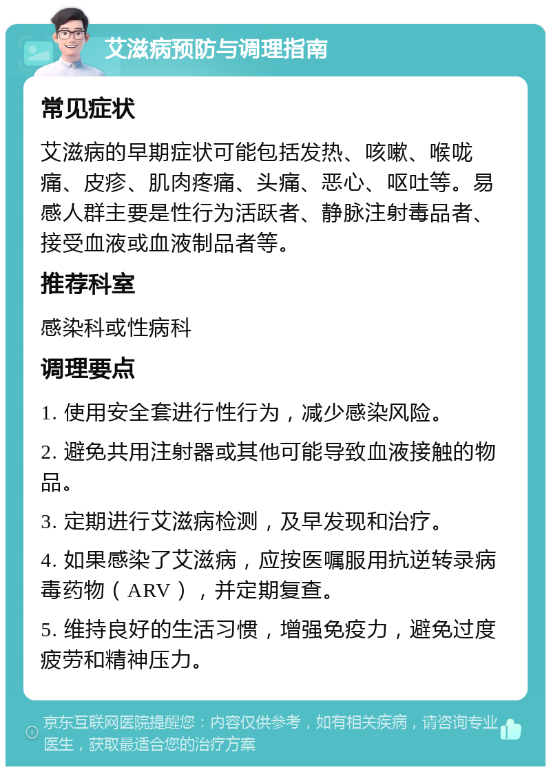 艾滋病预防与调理指南 常见症状 艾滋病的早期症状可能包括发热、咳嗽、喉咙痛、皮疹、肌肉疼痛、头痛、恶心、呕吐等。易感人群主要是性行为活跃者、静脉注射毒品者、接受血液或血液制品者等。 推荐科室 感染科或性病科 调理要点 1. 使用安全套进行性行为，减少感染风险。 2. 避免共用注射器或其他可能导致血液接触的物品。 3. 定期进行艾滋病检测，及早发现和治疗。 4. 如果感染了艾滋病，应按医嘱服用抗逆转录病毒药物（ARV），并定期复查。 5. 维持良好的生活习惯，增强免疫力，避免过度疲劳和精神压力。