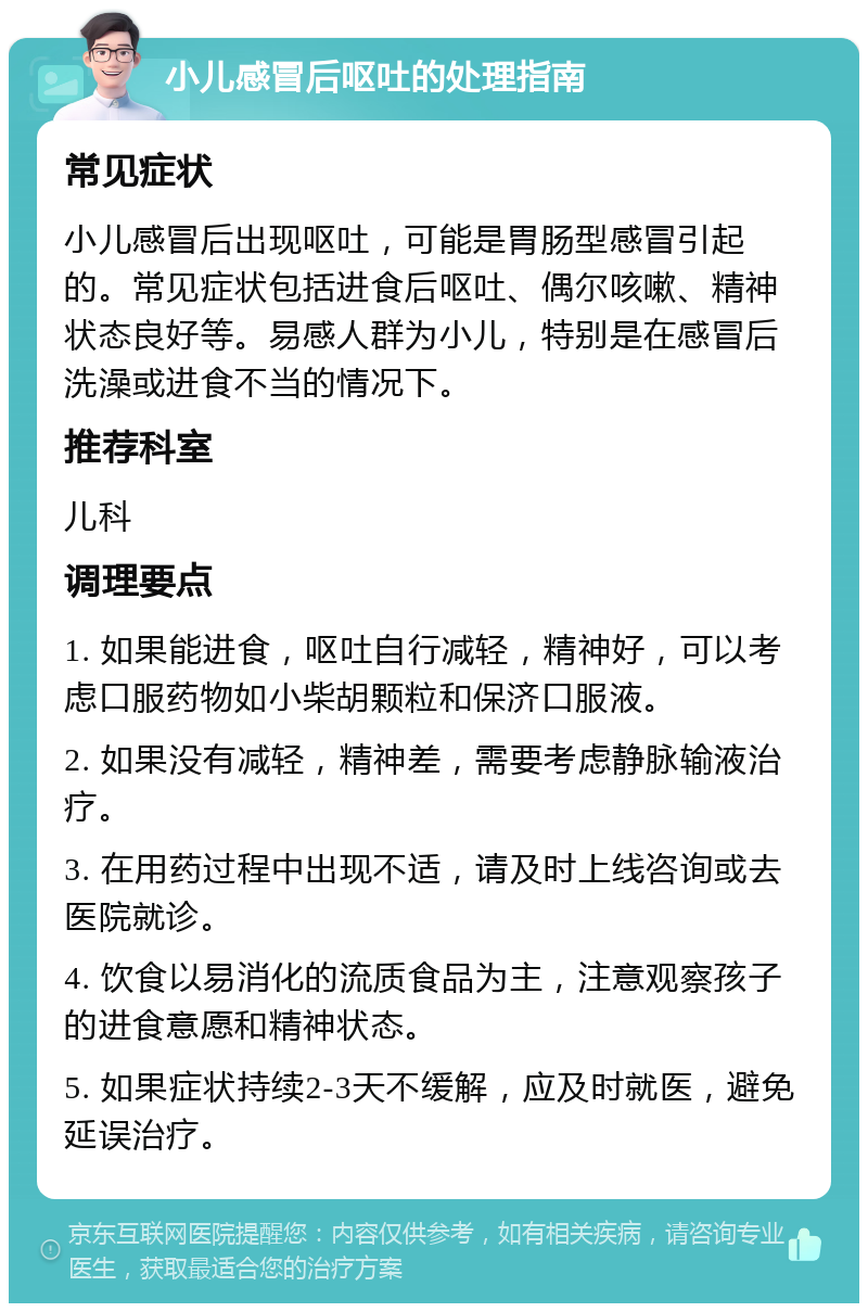 小儿感冒后呕吐的处理指南 常见症状 小儿感冒后出现呕吐，可能是胃肠型感冒引起的。常见症状包括进食后呕吐、偶尔咳嗽、精神状态良好等。易感人群为小儿，特别是在感冒后洗澡或进食不当的情况下。 推荐科室 儿科 调理要点 1. 如果能进食，呕吐自行减轻，精神好，可以考虑口服药物如小柴胡颗粒和保济口服液。 2. 如果没有减轻，精神差，需要考虑静脉输液治疗。 3. 在用药过程中出现不适，请及时上线咨询或去医院就诊。 4. 饮食以易消化的流质食品为主，注意观察孩子的进食意愿和精神状态。 5. 如果症状持续2-3天不缓解，应及时就医，避免延误治疗。