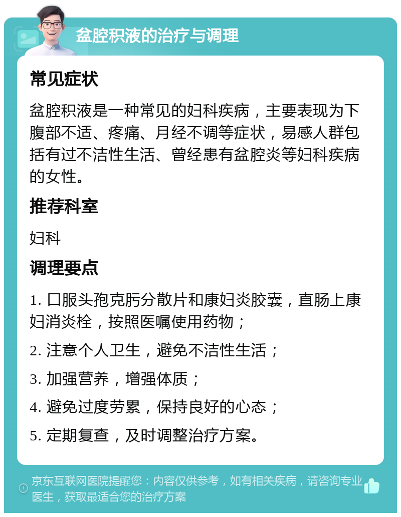 盆腔积液的治疗与调理 常见症状 盆腔积液是一种常见的妇科疾病，主要表现为下腹部不适、疼痛、月经不调等症状，易感人群包括有过不洁性生活、曾经患有盆腔炎等妇科疾病的女性。 推荐科室 妇科 调理要点 1. 口服头孢克肟分散片和康妇炎胶囊，直肠上康妇消炎栓，按照医嘱使用药物； 2. 注意个人卫生，避免不洁性生活； 3. 加强营养，增强体质； 4. 避免过度劳累，保持良好的心态； 5. 定期复查，及时调整治疗方案。