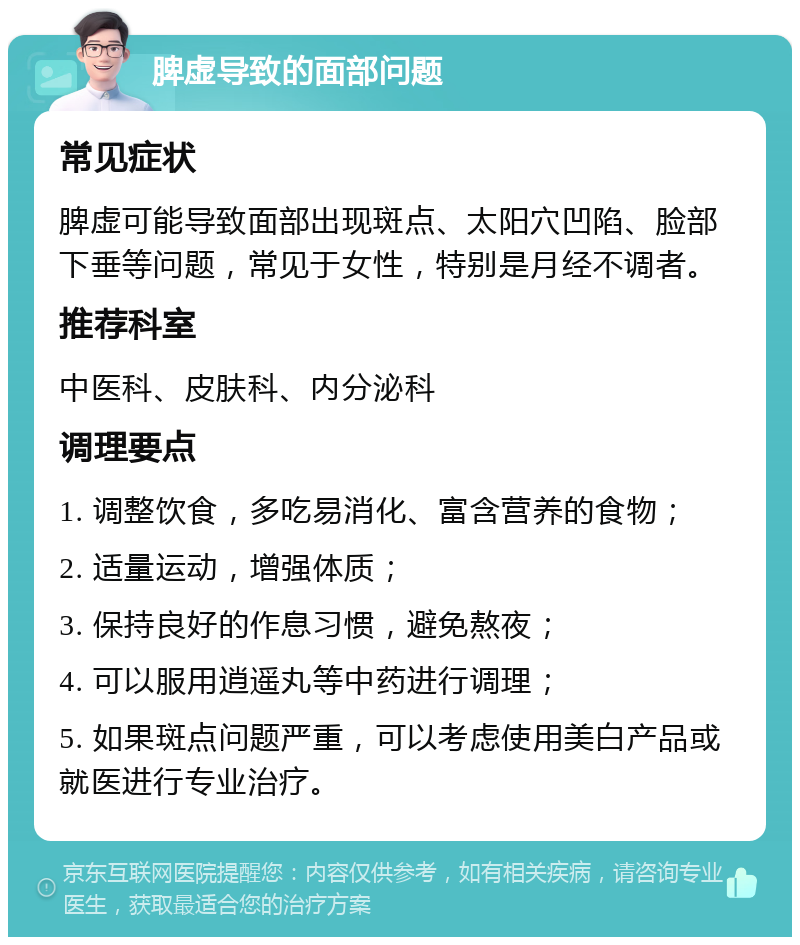 脾虚导致的面部问题 常见症状 脾虚可能导致面部出现斑点、太阳穴凹陷、脸部下垂等问题，常见于女性，特别是月经不调者。 推荐科室 中医科、皮肤科、内分泌科 调理要点 1. 调整饮食，多吃易消化、富含营养的食物； 2. 适量运动，增强体质； 3. 保持良好的作息习惯，避免熬夜； 4. 可以服用逍遥丸等中药进行调理； 5. 如果斑点问题严重，可以考虑使用美白产品或就医进行专业治疗。