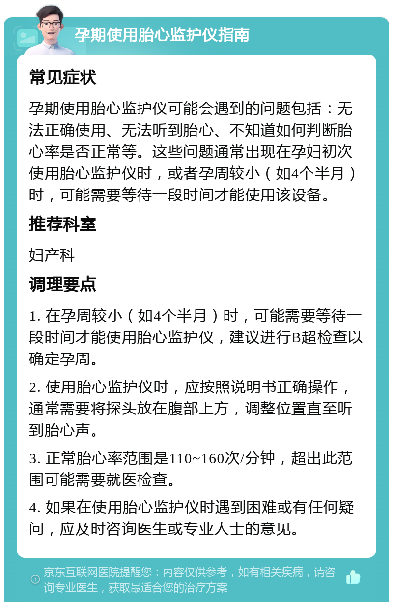 孕期使用胎心监护仪指南 常见症状 孕期使用胎心监护仪可能会遇到的问题包括：无法正确使用、无法听到胎心、不知道如何判断胎心率是否正常等。这些问题通常出现在孕妇初次使用胎心监护仪时，或者孕周较小（如4个半月）时，可能需要等待一段时间才能使用该设备。 推荐科室 妇产科 调理要点 1. 在孕周较小（如4个半月）时，可能需要等待一段时间才能使用胎心监护仪，建议进行B超检查以确定孕周。 2. 使用胎心监护仪时，应按照说明书正确操作，通常需要将探头放在腹部上方，调整位置直至听到胎心声。 3. 正常胎心率范围是110~160次/分钟，超出此范围可能需要就医检查。 4. 如果在使用胎心监护仪时遇到困难或有任何疑问，应及时咨询医生或专业人士的意见。