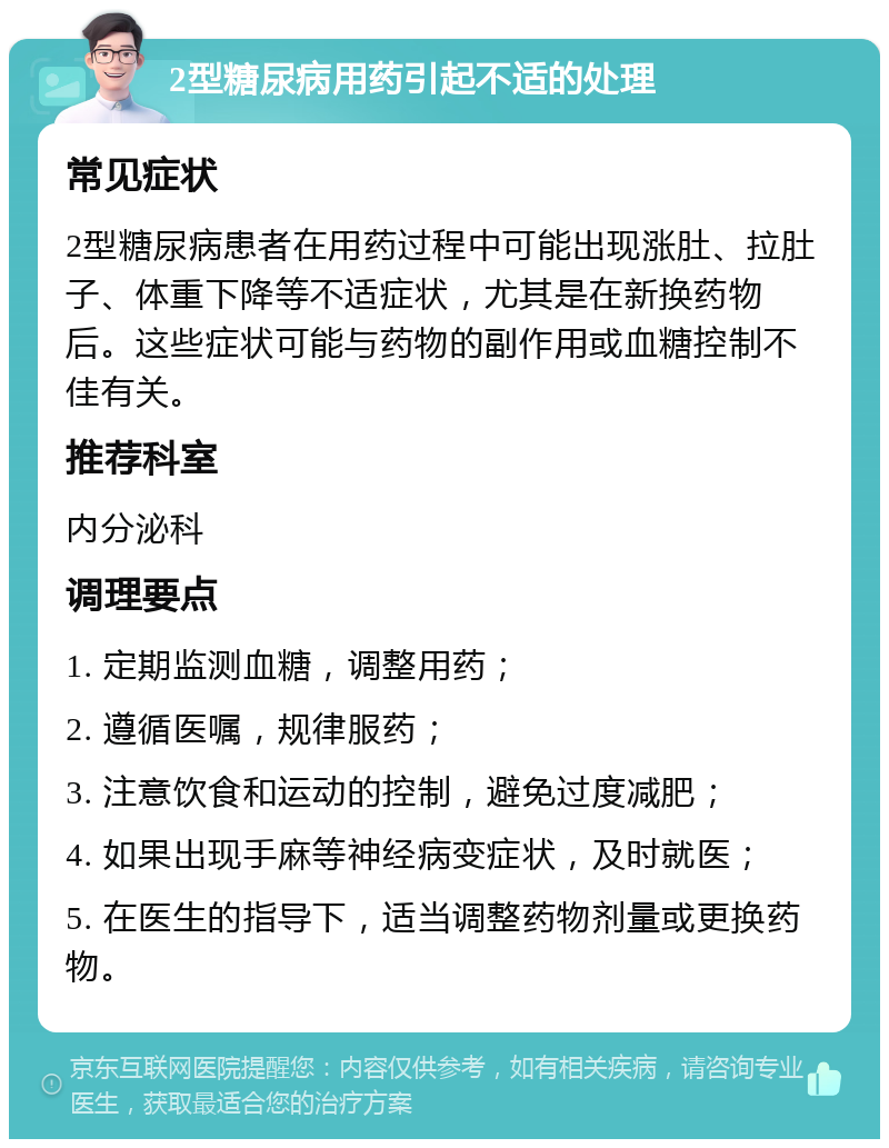 2型糖尿病用药引起不适的处理 常见症状 2型糖尿病患者在用药过程中可能出现涨肚、拉肚子、体重下降等不适症状，尤其是在新换药物后。这些症状可能与药物的副作用或血糖控制不佳有关。 推荐科室 内分泌科 调理要点 1. 定期监测血糖，调整用药； 2. 遵循医嘱，规律服药； 3. 注意饮食和运动的控制，避免过度减肥； 4. 如果出现手麻等神经病变症状，及时就医； 5. 在医生的指导下，适当调整药物剂量或更换药物。