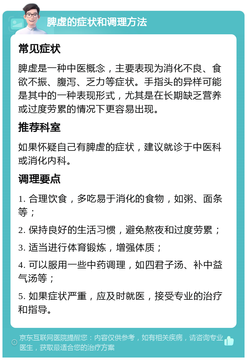 脾虚的症状和调理方法 常见症状 脾虚是一种中医概念，主要表现为消化不良、食欲不振、腹泻、乏力等症状。手指头的异样可能是其中的一种表现形式，尤其是在长期缺乏营养或过度劳累的情况下更容易出现。 推荐科室 如果怀疑自己有脾虚的症状，建议就诊于中医科或消化内科。 调理要点 1. 合理饮食，多吃易于消化的食物，如粥、面条等； 2. 保持良好的生活习惯，避免熬夜和过度劳累； 3. 适当进行体育锻炼，增强体质； 4. 可以服用一些中药调理，如四君子汤、补中益气汤等； 5. 如果症状严重，应及时就医，接受专业的治疗和指导。